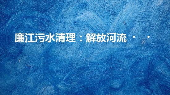 廉江污水清理：解放河流，重塑生態(tài)！
